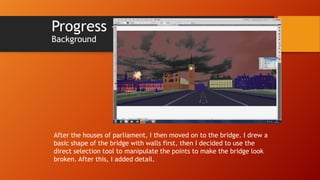 Progress –
Background

After the houses of parliament, I then moved on to the bridge. I drew a
basic shape of the bridge with walls first, then I decided to use the
direct selection tool to manipulate the points to make the bridge look
broken. After this, I added detail.

 