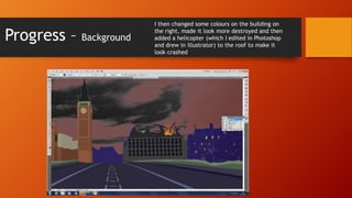 Progress –

Background

I then changed some colours on the building on
the right, made it look more destroyed and then
added a helicopter (which I edited in Photoshop
and drew in illustrator) to the roof to make it
look crashed

 