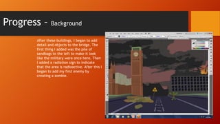 Progress –

Background

After these buildings, I began to add
detail and objects to the bridge. The
first thing I added was the pile of
sandbags to the left to make it look
like the military were once here. Then
I added a radiation sign to indicate
that the area is radioactive. After this I
began to add my first enemy by
creating a zombie.

 