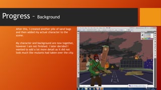 Progress –

Background

After this, I created another pile of sand bags
and then added my actual character to the
scene.
My character and background are now together,
however I am not finished. I later decided I
wanted to add a lot more detail as it did not
look much like mutants had taken over the city.

 