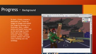 Progress –

Background

To start, I firstly created a
destroyed car. I found an
image on Google and edited
the image by drawing it in
illustrator. Next, I added
ammo and health boxes next
to the sand bags to make
them look more militaryinvolved. Finally, I added
another zombie with large
claws climbing over the
sandbags.

 