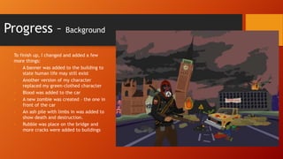 Progress –

Background

To finish up, I changed and added a few
more things:
•
A banner was added to the building to
state human life may still exist
•
Another version of my character
replaced my green-clothed character
•
Blood was added to the car
•
A new zombie was created – the one in
front of the car
•
An ash pile with limbs in was added to
show death and destruction.
•
Rubble was place on the bridge and
more cracks were added to buildings

 