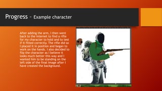 Progress –

Example character

After adding the arm, I then went
back to the internet to find a rifle
for my character to hold and to test
if it fitted correctly. The rifle did so
I placed it in position and began to
work on the hands. I also decided to
flip the character as I believe it
looks much better this way and I
wanted him to be standing on the
left side of the final image after I
have created the background.

 