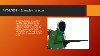 Progress –

Example character

Once I had drawn around the
hand to make it look like he
was wearing gloves, I began to
add more detail to the arm by
adding creases and a badge. I
wanted the top he was wearing
to look like it was made for the
army.

 