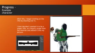 Progress –
Example
character

After this, I began working on the
rifle by drawing over it.
I then decided I wanted it to be a
sniper rifle, so I found a scope from
the internet and edited it into my
picture.

 