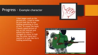 Progress –

Example character

I then began work on the
second arm. I tried to make
his arm look like he was
holding something in front
of him. To create the hand,
I found a good picture of
one on the internet and
edited the hand in. I
changed its colour to look
like the other hand and I
wanted it to look like his is
holding something.

 