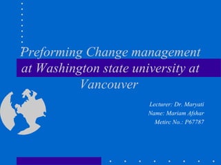 Preforming Change management
at Washington state university at
Vancouver
Lecturer: Dr. Maryati
Name: Mariam Afshar
Metirc No.: P67787

 