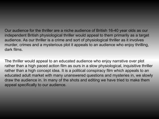 Our audience for the thriller are  a niche audience of British 16-40 year olds as our independent British physiological thriller would appeal to them primarily as a target audience. As our thriller is a crime and sort of physiological thriller as it involves murder, crimes and a mysterious plot it appeals to an audience who enjoy thrilling, dark films.  The thriller would appeal to an educated audience who enjoy narrative over plot rather than a high paced action film as ours in a slow physiological, inquisitive thriller rather than a high concept idea. It is a political conspiracy film which appeals to an educated adult market with many unanswered questions and mysteries in, we slowly draw the audience in. In many of the shots and editing we have tried to make them appeal specifically to our audience.  