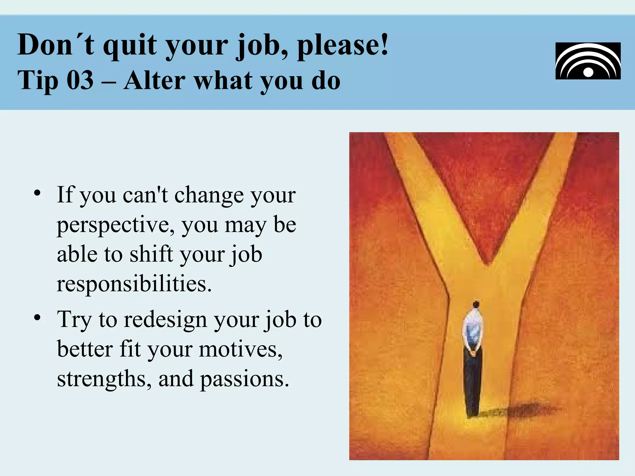 Don´t quit your job, please!
Tip 03 – Alter what you do


 • If you can't change your
   perspective, you may be
   able to shift your job
   responsibilities.
 • Try to redesign your job to
   better fit your motives,
   strengths, and passions.
 