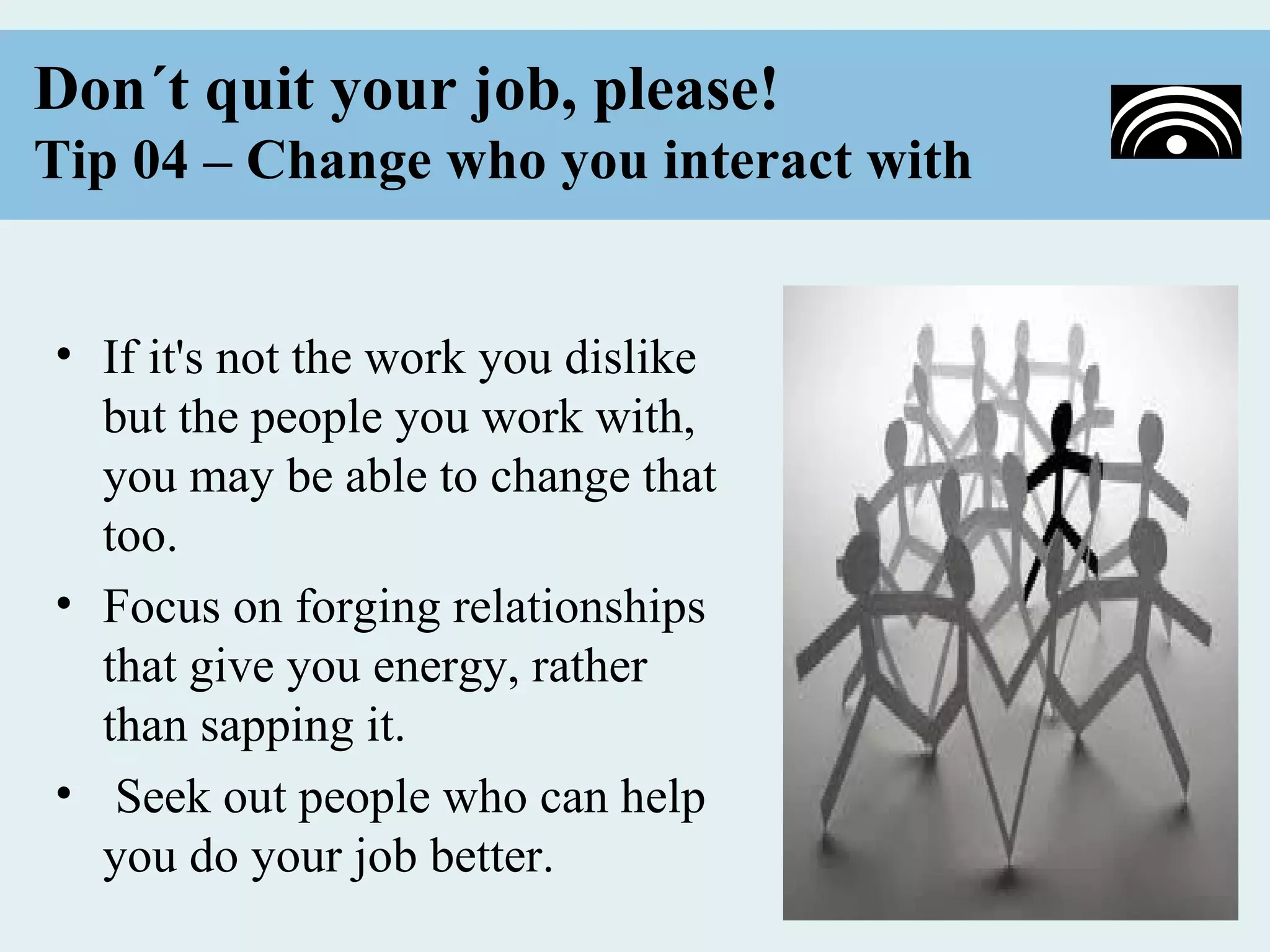 Don´t quit your job, please!
Tip 04 – Change who you interact with


• If it's not the work you dislike
  but the people you work with,
  you may be able to change that
  too.
• Focus on forging relationships
  that give you energy, rather
  than sapping it.
• Seek out people who can help
  you do your job better.
 