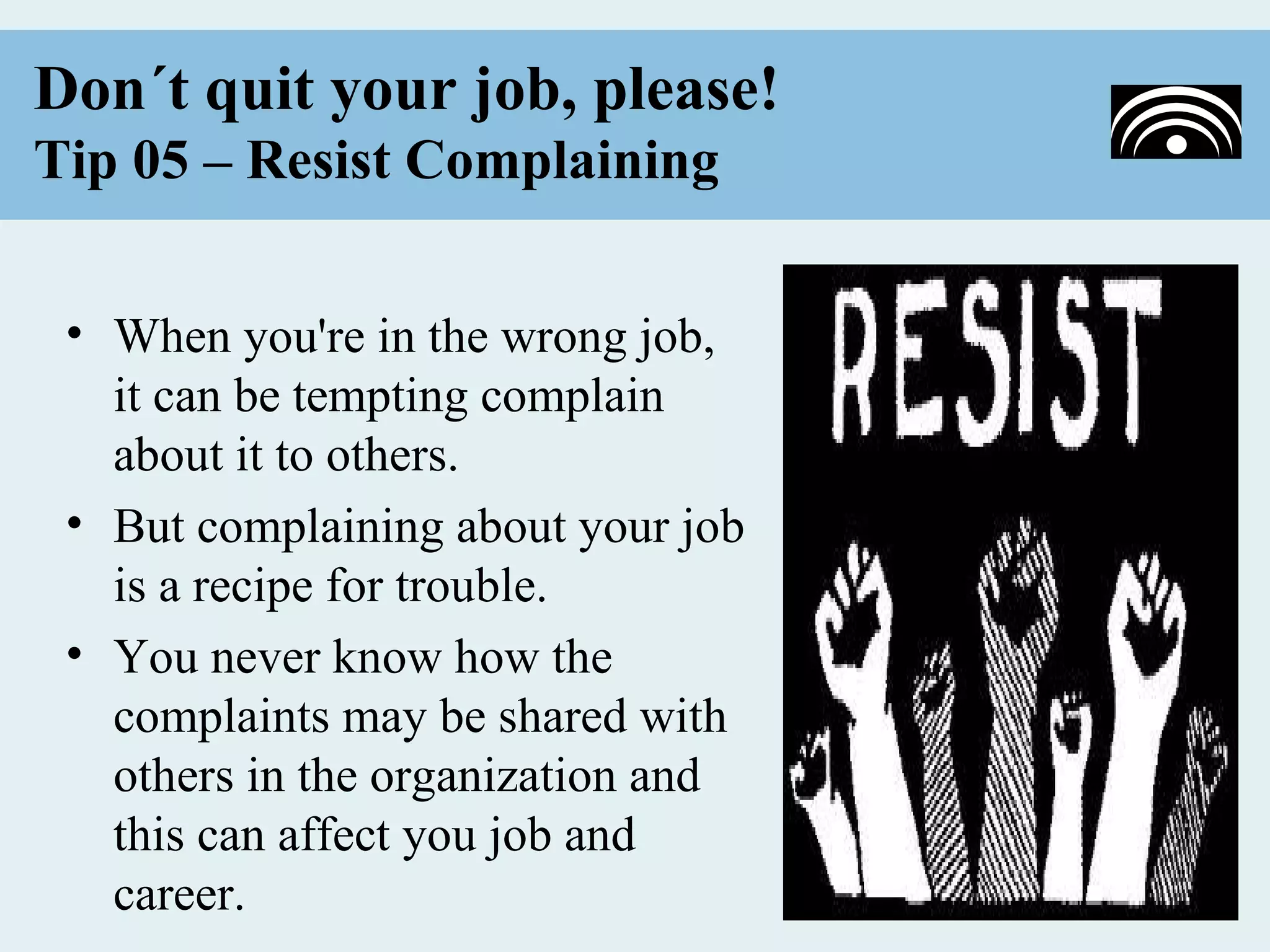 Don´t quit your job, please!
Tip 05 – Resist Complaining


 • When you're in the wrong job,
   it can be tempting complain
   about it to others.
 • But complaining about your job
   is a recipe for trouble.
 • You never know how the
   complaints may be shared with
   others in the organization and
   this can affect you job and
   career.
 
