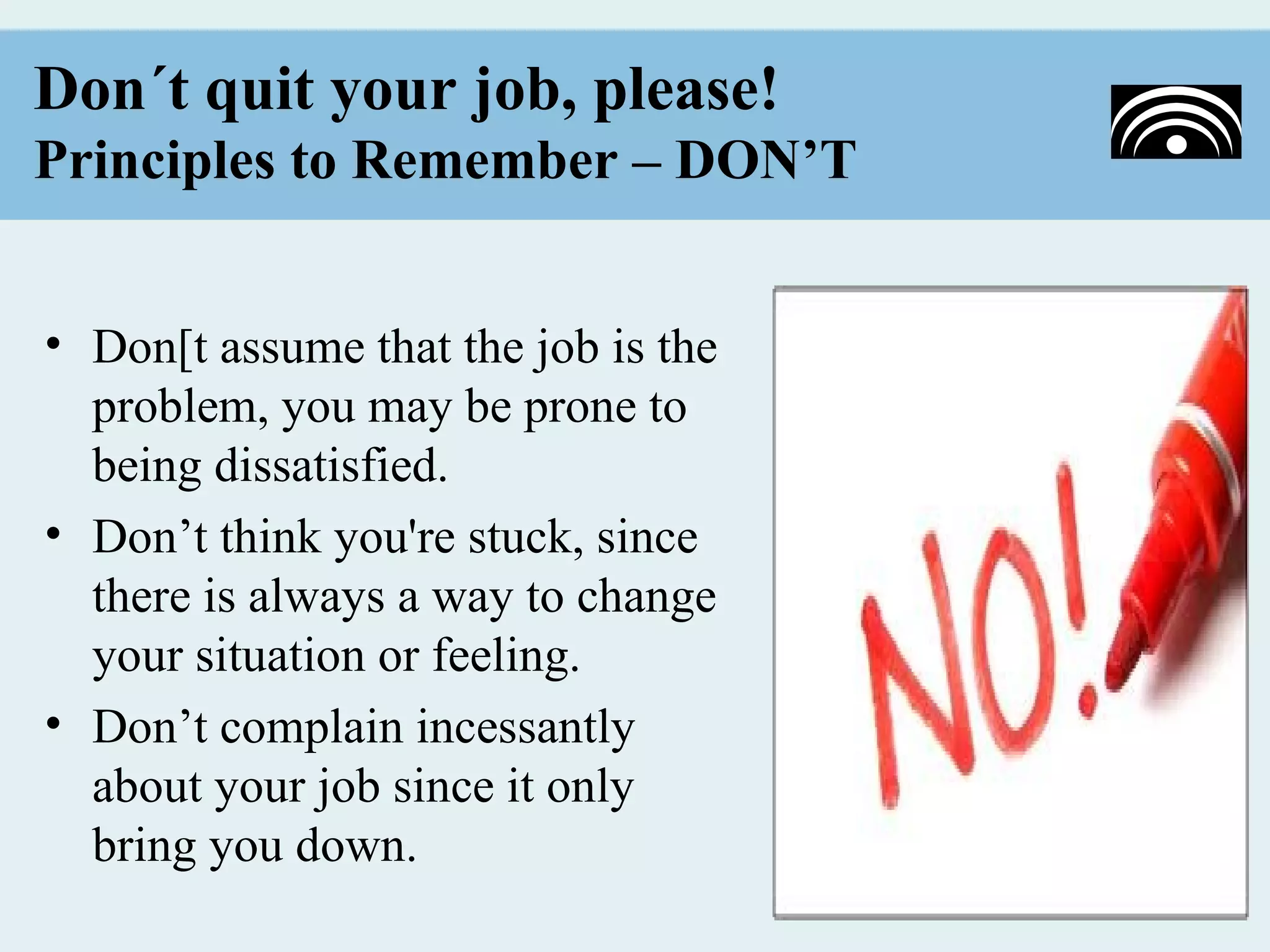 Don´t quit your job, please!
Principles to Remember – DON’T


• Don[t assume that the job is the
  problem, you may be prone to
  being dissatisfied.
• Don’t think you're stuck, since
  there is always a way to change
  your situation or feeling.
• Don’t complain incessantly
  about your job since it only
  bring you down.
 
