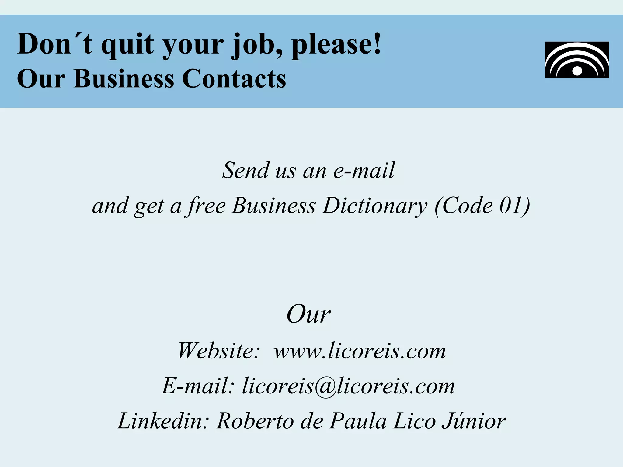 Don´t quit your job, please!
Our Business Contacts


                   Send us an e-mail
     and get a free Business Dictionary (Code 01)



                        Our
            Website: www.licoreis.com
           E-mail: licoreis@licoreis.com
       Linkedin: Roberto de Paula Lico Júnior
 