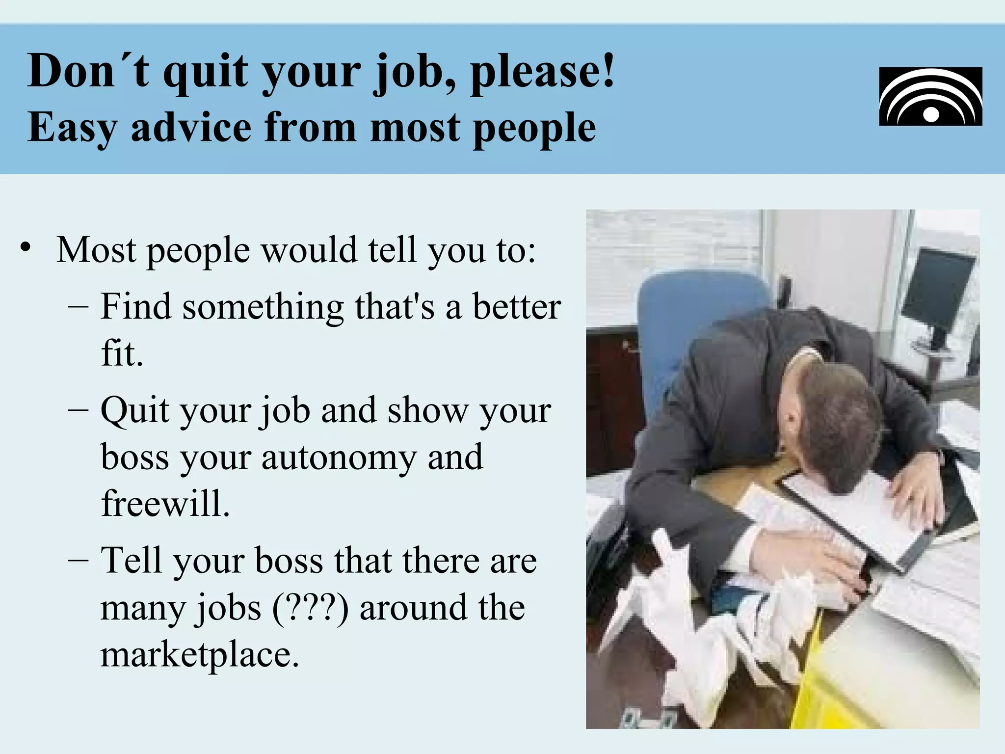 Don´t quit your job, please!
Easy advice from most people

• Most people would tell you to:
  – Find something that's a better
    fit.
  – Quit your job and show your
    boss your autonomy and
    freewill.
  – Tell your boss that there are
    many jobs (???) around the
    marketplace.
 