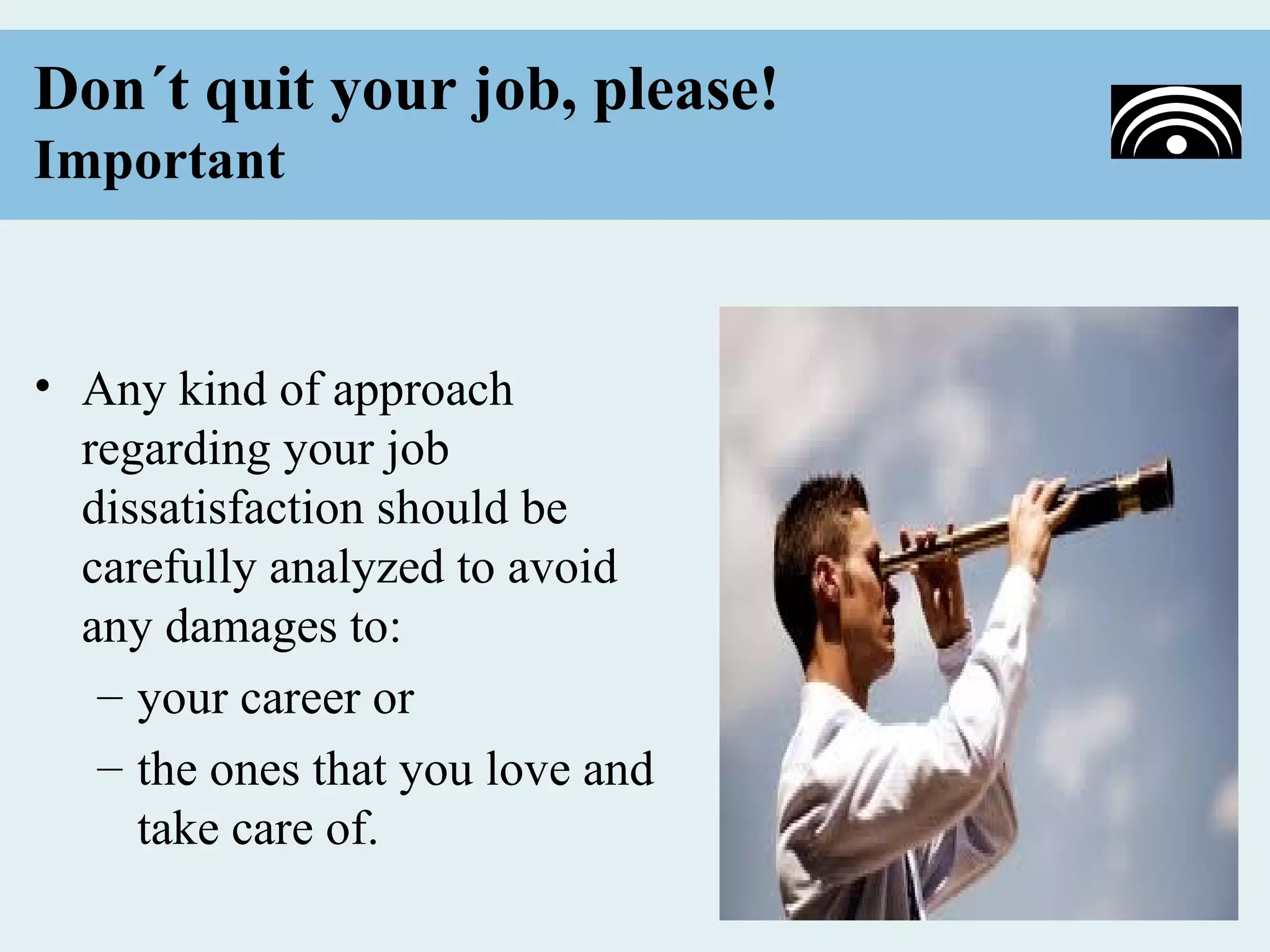 Don´t quit your job, please!
Important


• Any kind of approach
  regarding your job
  dissatisfaction should be
  carefully analyzed to avoid
  any damages to:
   – your career or
   – the ones that you love and
     take care of.
 