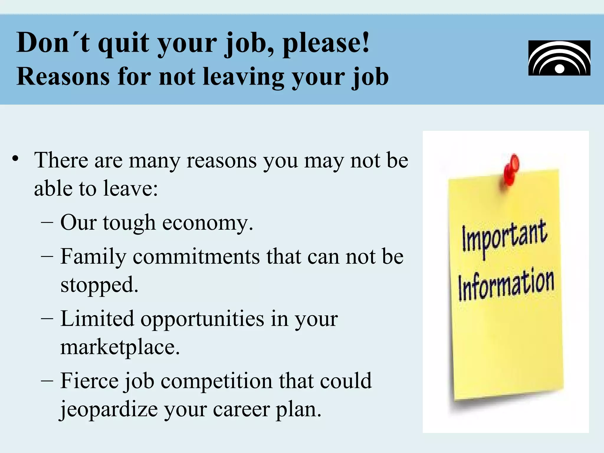 Don´t quit your job, please!
Reasons for not leaving your job


• There are many reasons you may not be
  able to leave:
   – Our tough economy.
   – Family commitments that can not be
     stopped.
   – Limited opportunities in your
     marketplace.
   – Fierce job competition that could
     jeopardize your career plan.
 