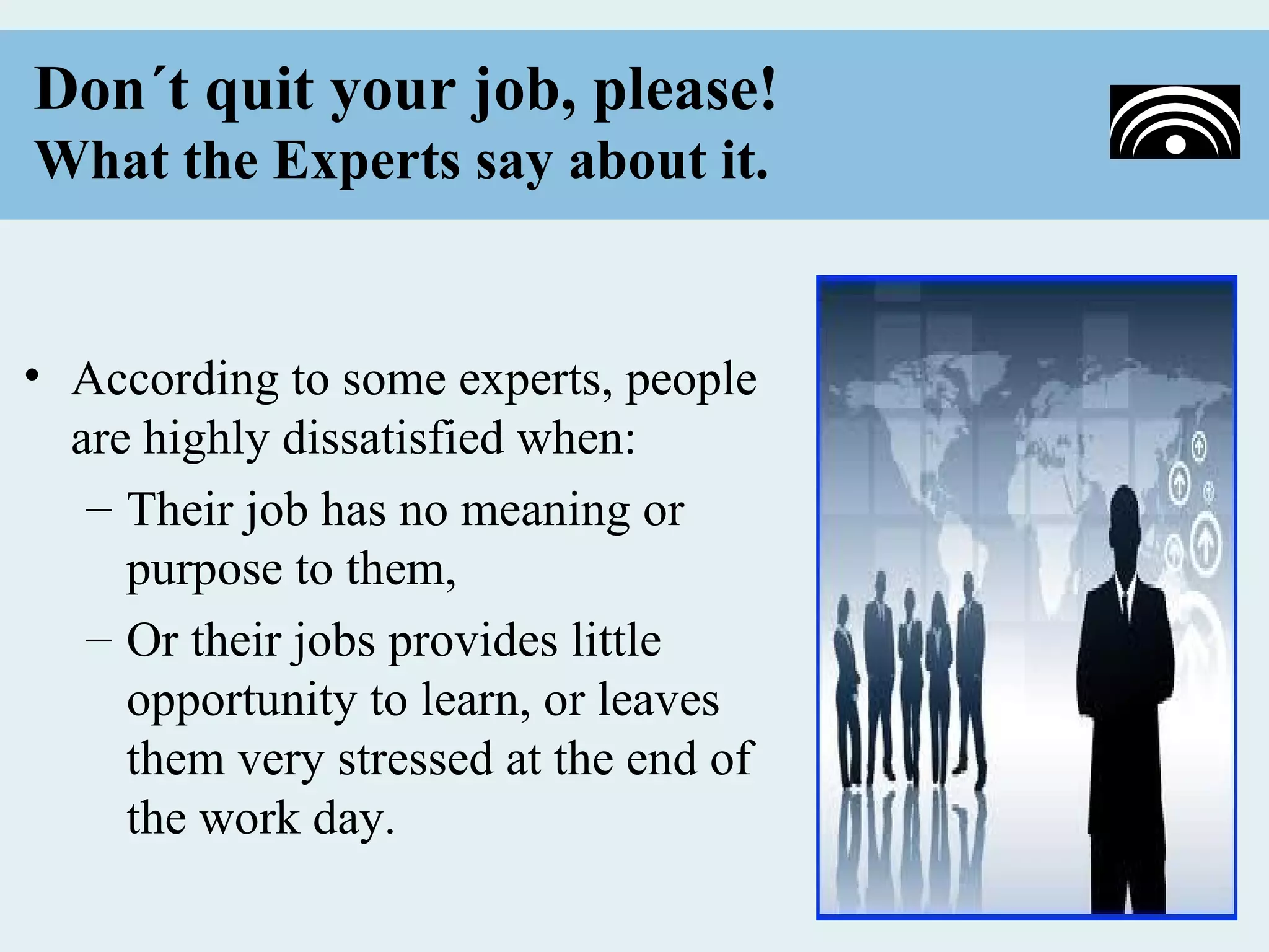 Don´t quit your job, please!
What the Experts say about it.


• According to some experts, people
  are highly dissatisfied when:
   – Their job has no meaning or
     purpose to them,
   – Or their jobs provides little
     opportunity to learn, or leaves
     them very stressed at the end of
     the work day.
 