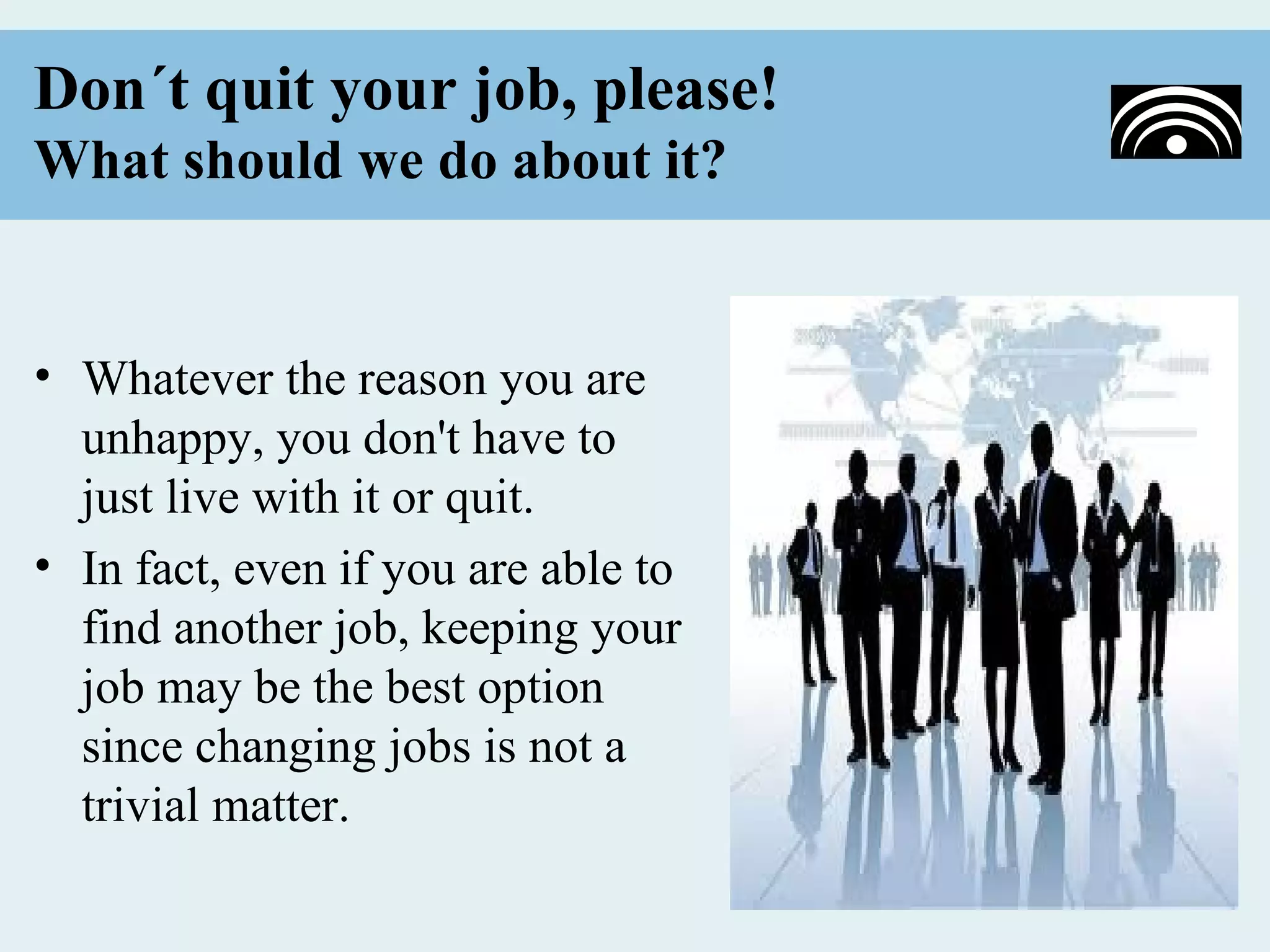 Don´t quit your job, please!
What should we do about it?


• Whatever the reason you are
  unhappy, you don't have to
  just live with it or quit.
• In fact, even if you are able to
  find another job, keeping your
  job may be the best option
  since changing jobs is not a
  trivial matter.
 