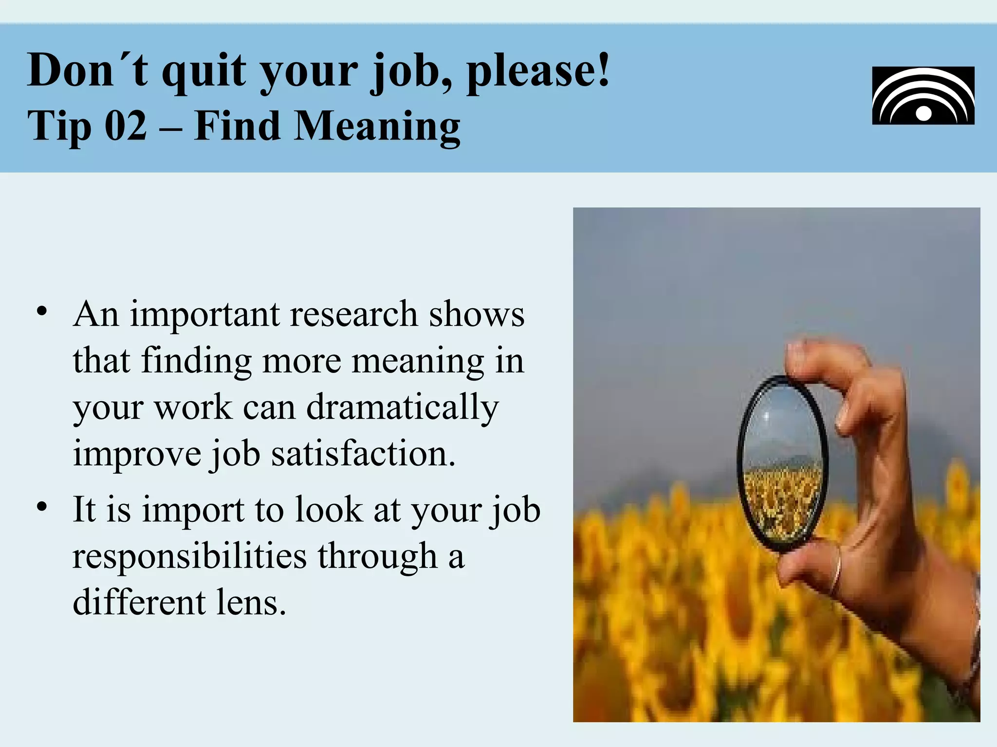 Don´t quit your job, please!
Tip 02 – Find Meaning



• An important research shows
  that finding more meaning in
  your work can dramatically
  improve job satisfaction.
• It is import to look at your job
  responsibilities through a
  different lens.
 