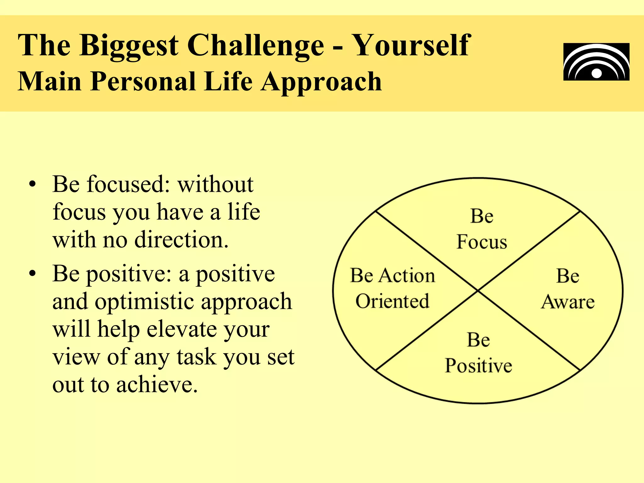 The Biggest Challenge - Yourself
Main Personal Life Approach


• Be focused: without
  focus you have a life
  with no direction.
• Be positive: a positive
  and optimistic approach
  will help elevate your
  view of any task you set
  out to achieve.
 