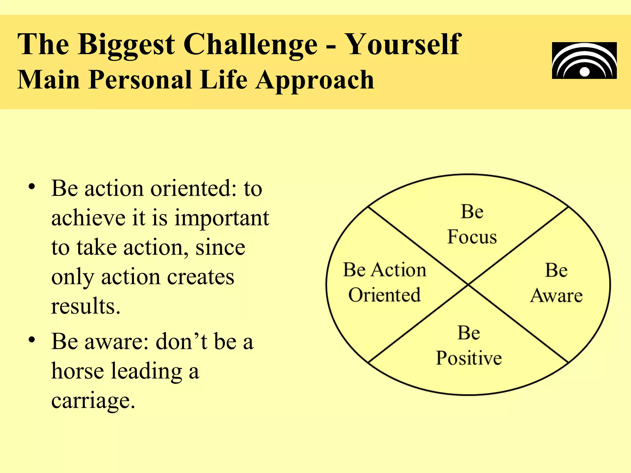The Biggest Challenge - Yourself
Main Personal Life Approach


• Be action oriented: to
  achieve it is important
  to take action, since
  only action creates
  results.
• Be aware: don’t be a
  horse leading a
  carriage.
 