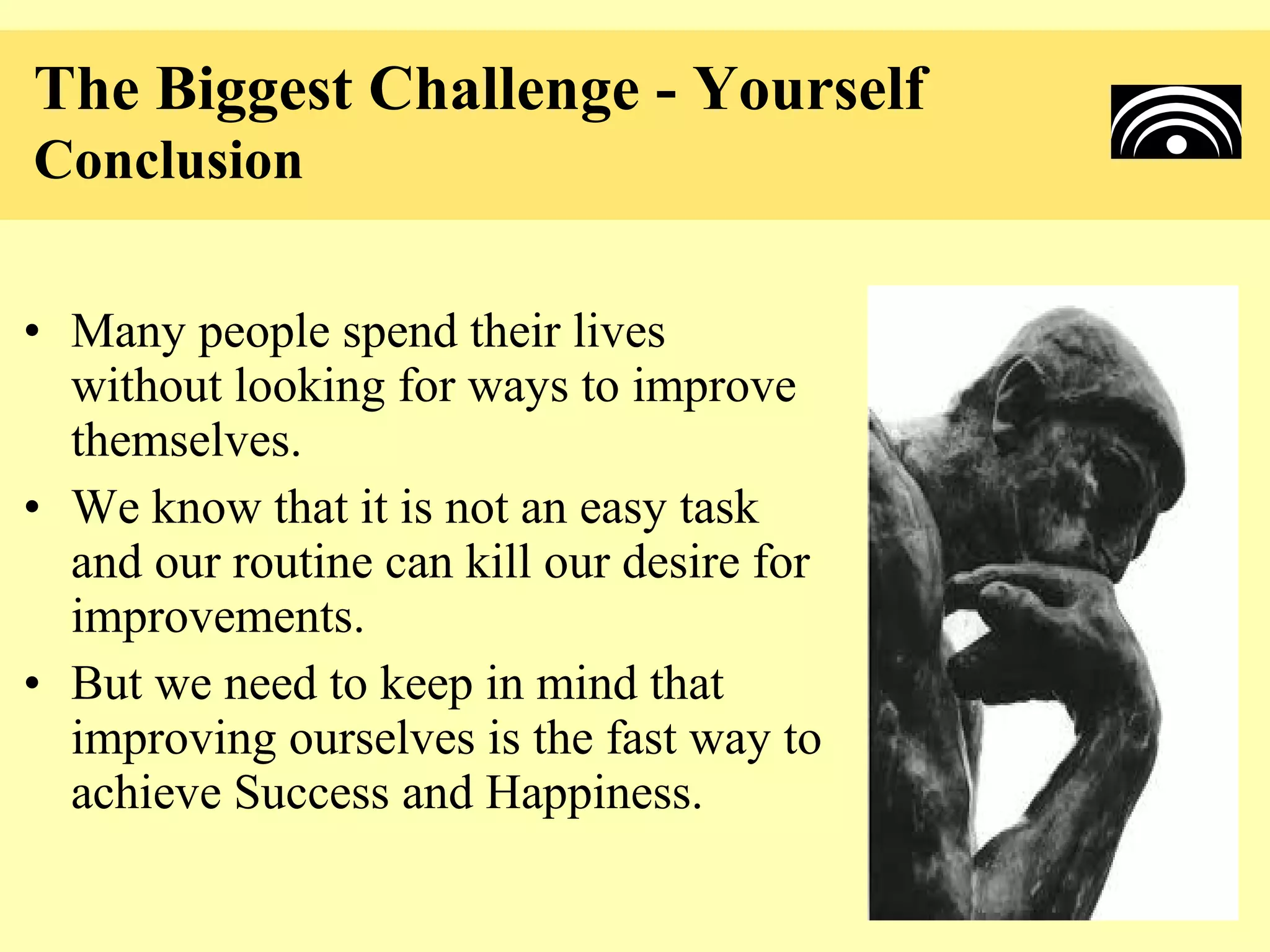 The Biggest Challenge - Yourself
Conclusion

• Many people spend their lives
  without looking for ways to improve
  themselves.
• We know that it is not an easy task
  and our routine can kill our desire for
  improvements.
• But we need to keep in mind that
  improving ourselves is the fast way to
  achieve Success and Happiness.
 