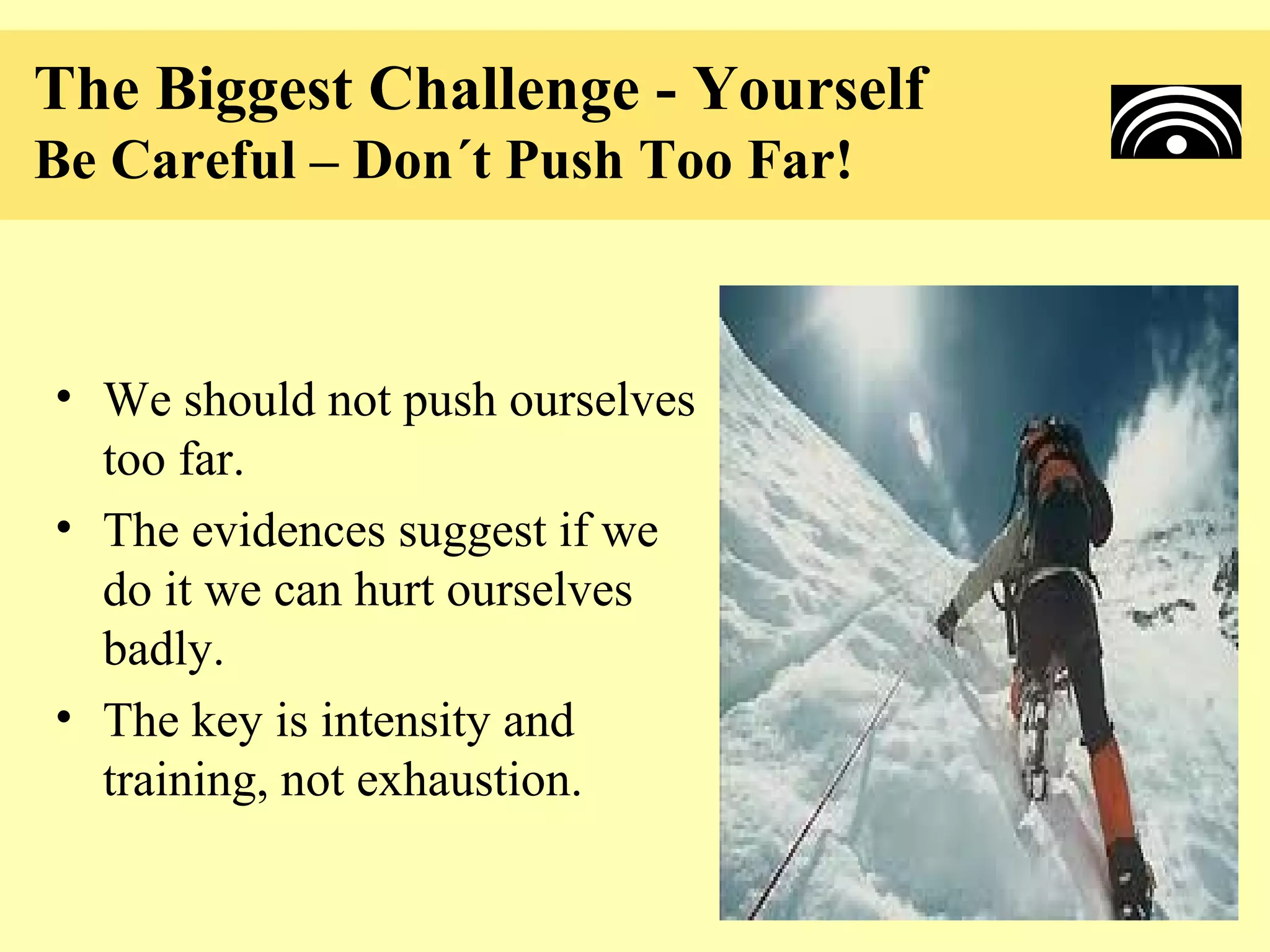 The Biggest Challenge - Yourself
Be Careful – Don´t Push Too Far!



• We should not push ourselves
  too far.
• The evidences suggest if we
  do it we can hurt ourselves
  badly.
• The key is intensity and
  training, not exhaustion.
 