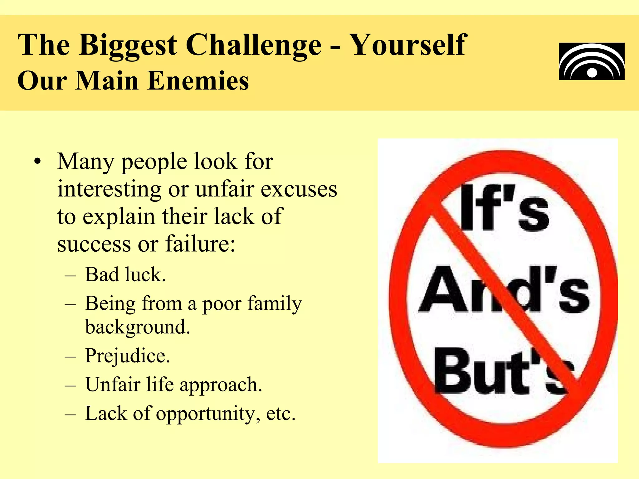 The Biggest Challenge - Yourself
Our Main Enemies

 • Many people look for
   interesting or unfair excuses
   to explain their lack of
   success or failure:
    – Bad luck.
    – Being from a poor family
      background.
    – Prejudice.
    – Unfair life approach.
    – Lack of opportunity, etc.
 