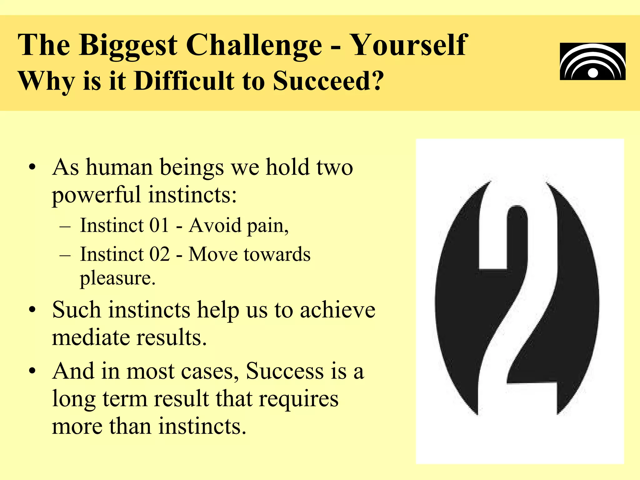 The Biggest Challenge - Yourself
Why is it Difficult to Succeed?

• As human beings we hold two
  powerful instincts:
   – Instinct 01 - Avoid pain,
   – Instinct 02 - Move towards
     pleasure.
• Such instincts help us to achieve
  mediate results.
• And in most cases, Success is a
  long term result that requires
  more than instincts.
 