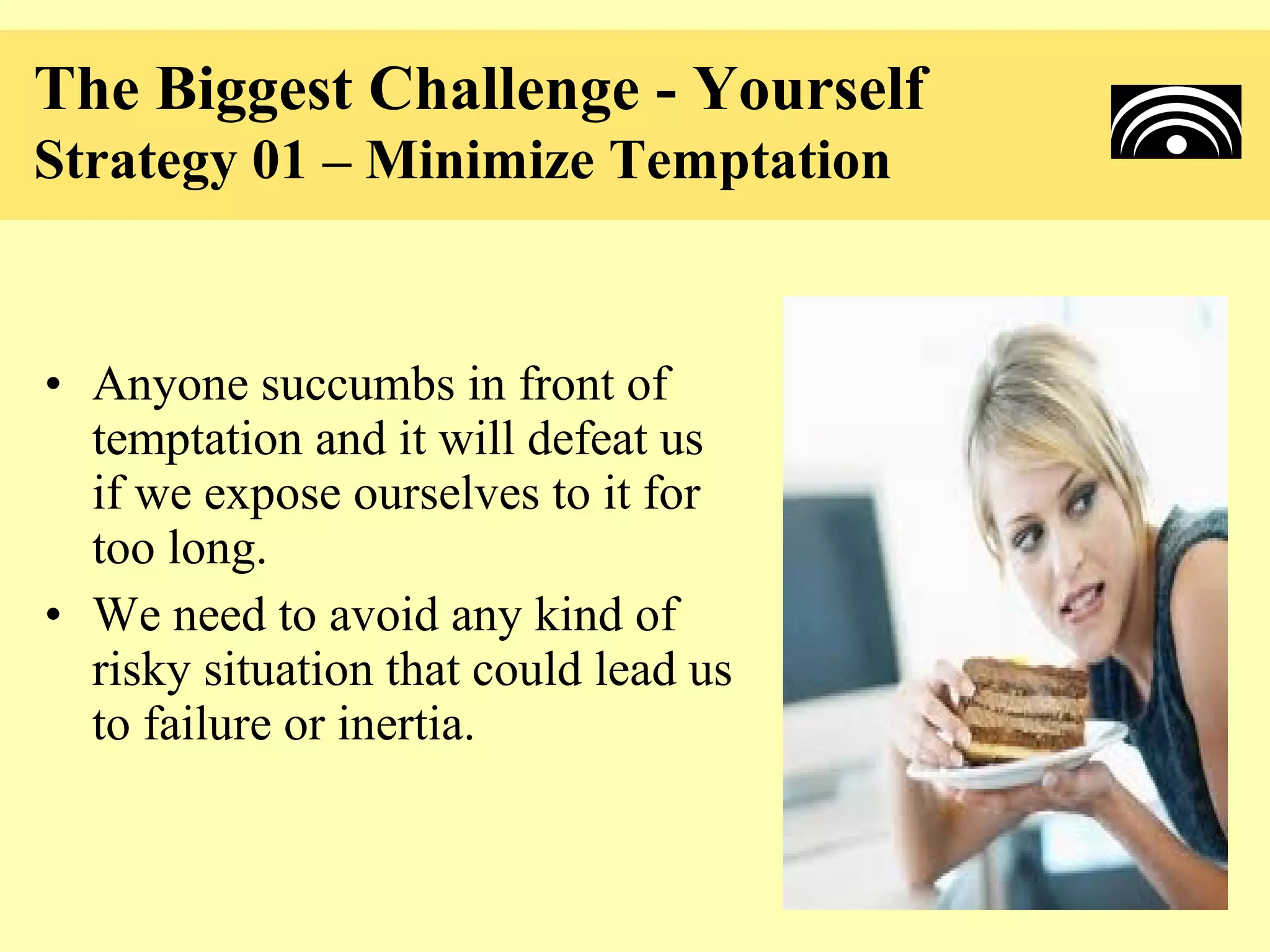 The Biggest Challenge - Yourself
Strategy 01 – Minimize Temptation


• Anyone succumbs in front of
  temptation and it will defeat us
  if we expose ourselves to it for
  too long.
• We need to avoid any kind of
  risky situation that could lead us
  to failure or inertia.
 
