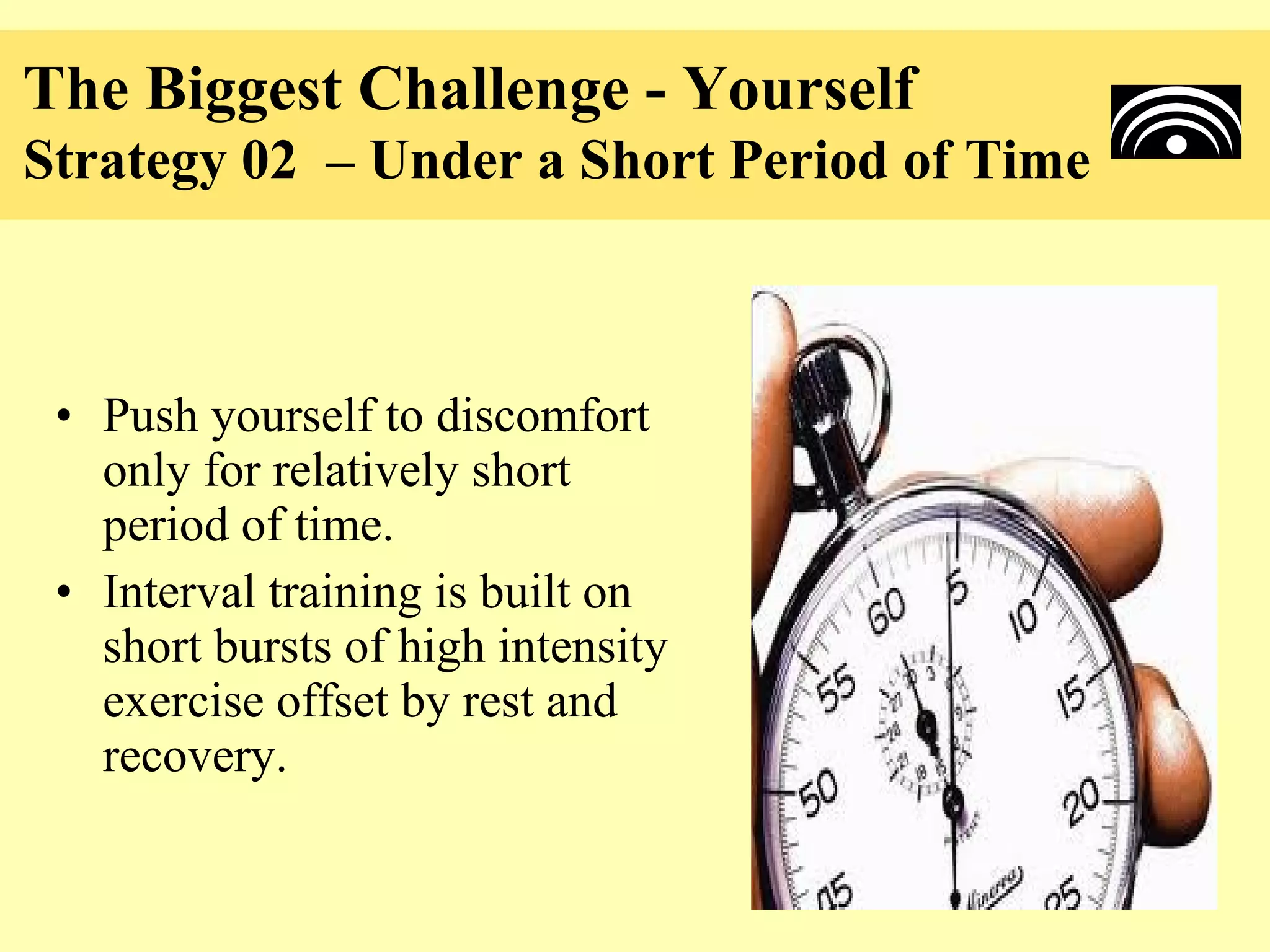 The Biggest Challenge - Yourself
Strategy 02 – Under a Short Period of Time



 • Push yourself to discomfort
   only for relatively short
   period of time.
 • Interval training is built on
   short bursts of high intensity
   exercise offset by rest and
   recovery.
 