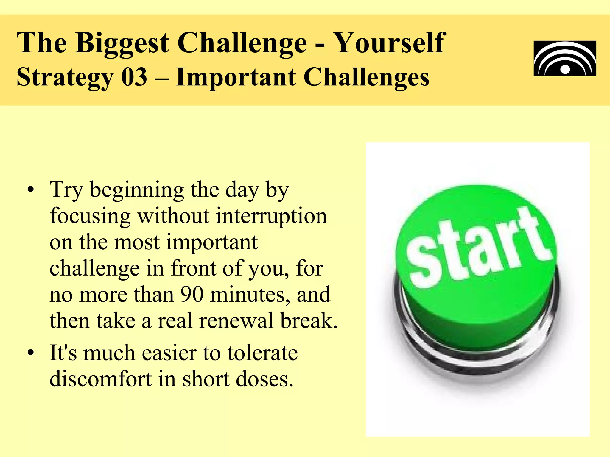 The Biggest Challenge - Yourself
Strategy 03 – Important Challenges



• Try beginning the day by
  focusing without interruption
  on the most important
  challenge in front of you, for
  no more than 90 minutes, and
  then take a real renewal break.
• It's much easier to tolerate
  discomfort in short doses.
 