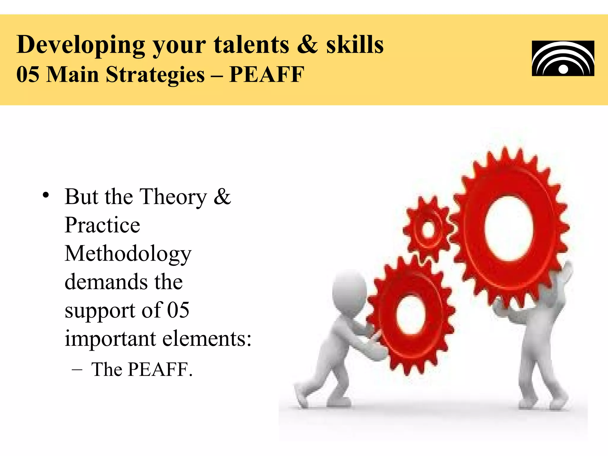 Developing your talents & skills
05 Main Strategies – PEAFF




  • But the Theory &
    Practice
    Methodology
    demands the
    support of 05
    important elements:
     – The PEAFF.
 