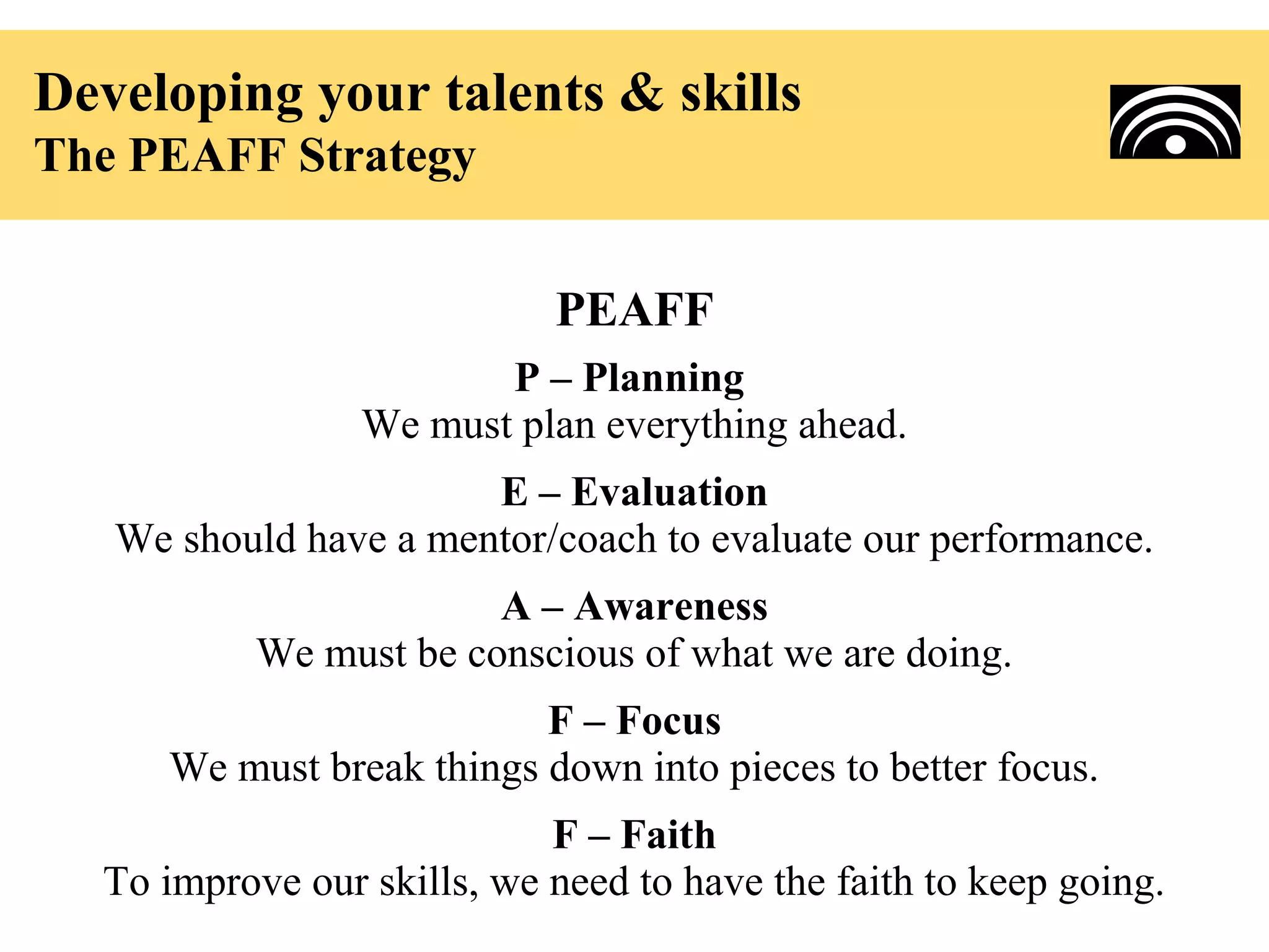 Developing your talents & skills
The PEAFF Strategy


                            PEAFF
                        P – Planning
                 We must plan everything ahead.
                       E – Evaluation
   We should have a mentor/coach to evaluate our performance.
                        A – Awareness
           We must be conscious of what we are doing.
                           F – Focus
      We must break things down into pieces to better focus.
                            F – Faith
  To improve our skills, we need to have the faith to keep going.
 