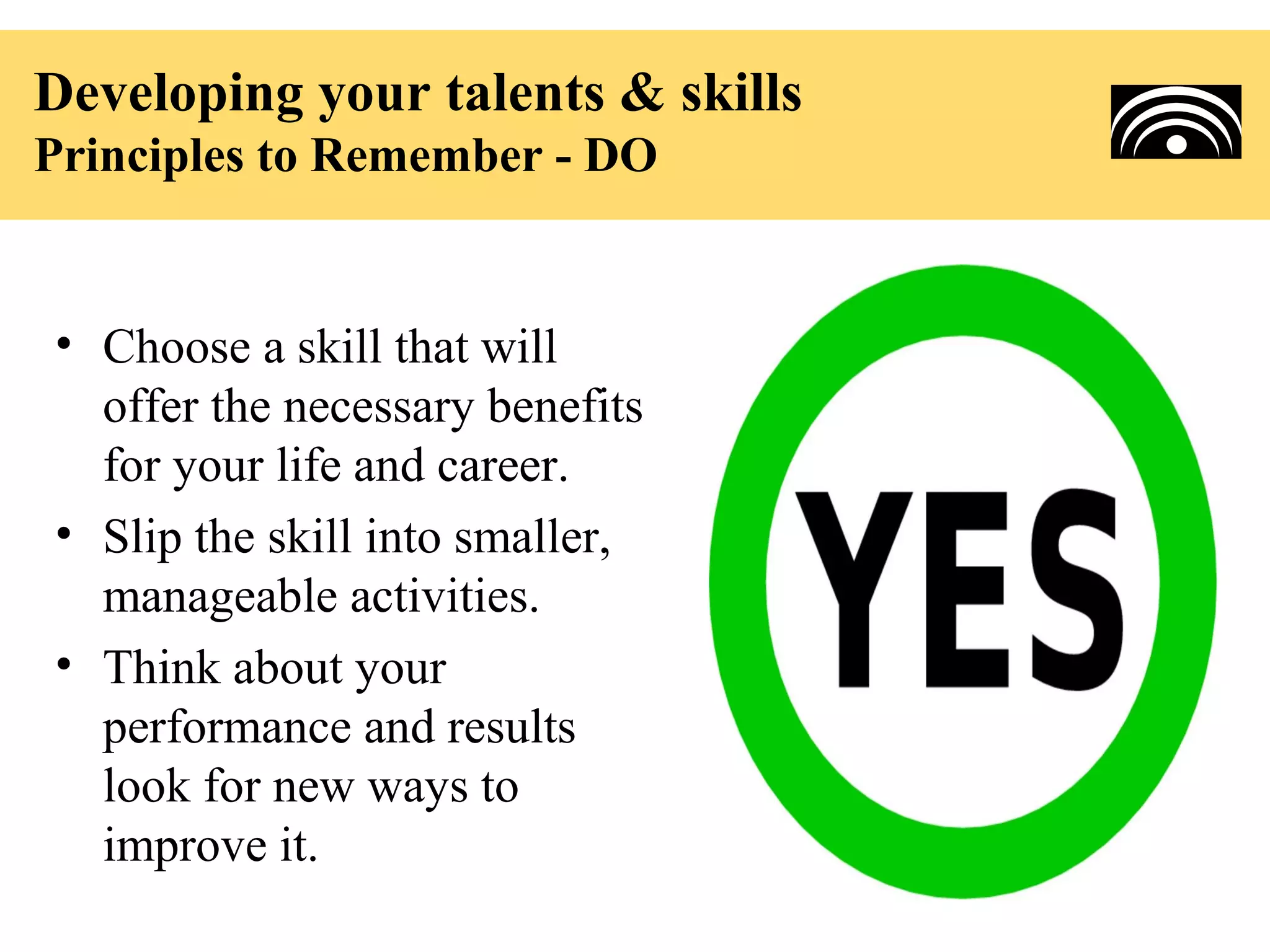 Developing your talents & skills
Principles to Remember - DO


• Choose a skill that will
  offer the necessary benefits
  for your life and career.
• Slip the skill into smaller,
  manageable activities.
• Think about your
  performance and results
  look for new ways to
  improve it.
 