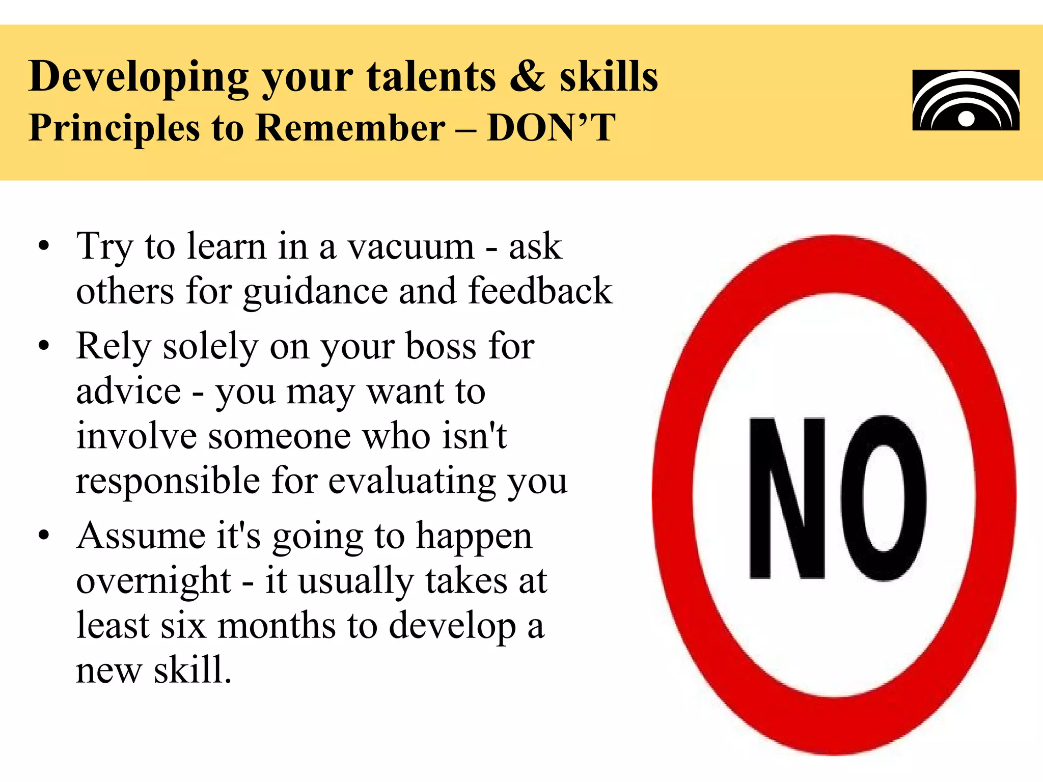 Developing your talents & skills
Principles to Remember – DON’T

• Try to learn in a vacuum - ask
  others for guidance and feedback
• Rely solely on your boss for
  advice - you may want to
  involve someone who isn't
  responsible for evaluating you
• Assume it's going to happen
  overnight - it usually takes at
  least six months to develop a
  new skill.
 