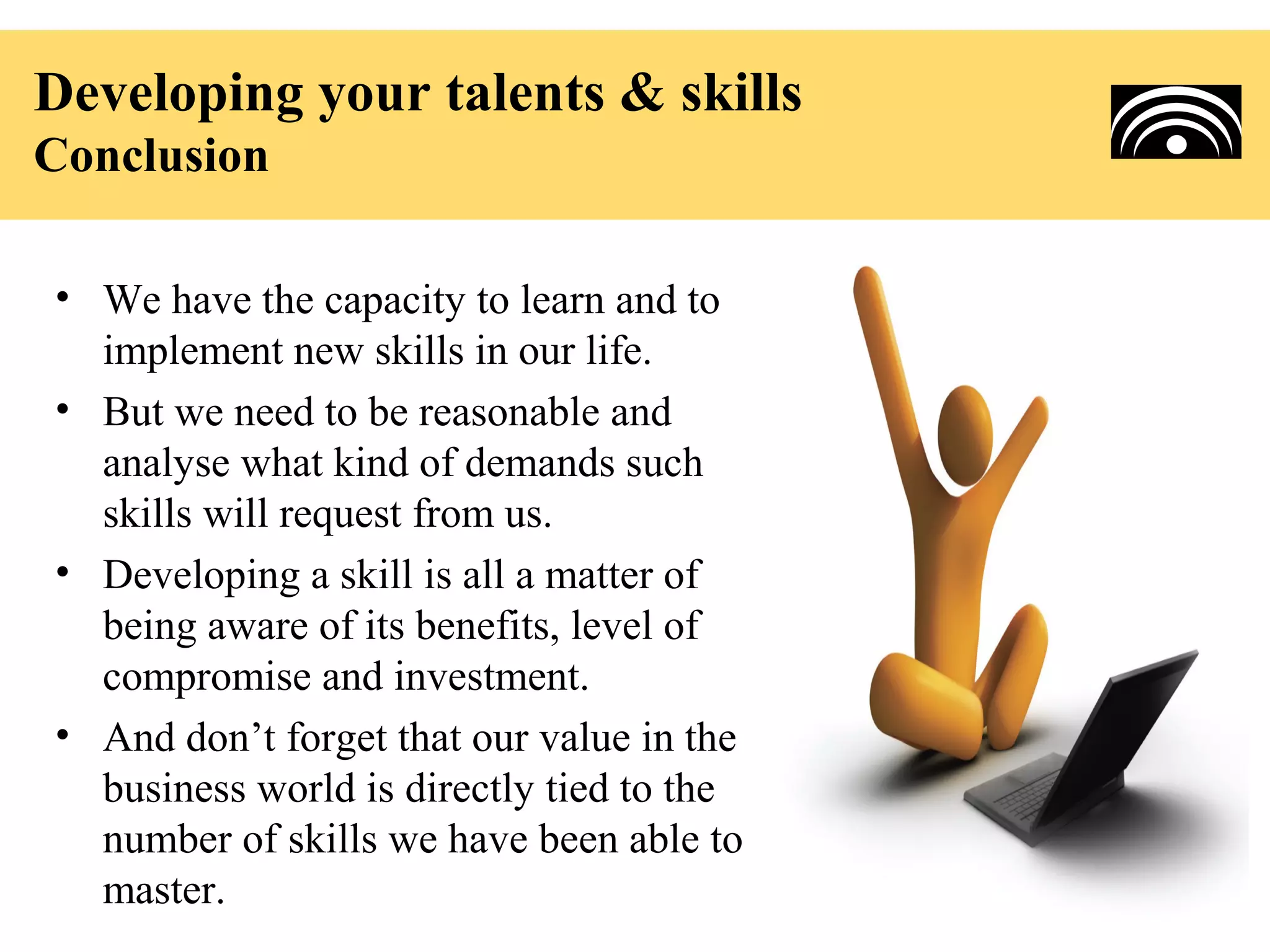 Developing your talents & skills
Conclusion

• We have the capacity to learn and to
  implement new skills in our life.
• But we need to be reasonable and
  analyse what kind of demands such
  skills will request from us.
• Developing a skill is all a matter of
  being aware of its benefits, level of
  compromise and investment.
• And don’t forget that our value in the
  business world is directly tied to the
  number of skills we have been able to
  master.
 