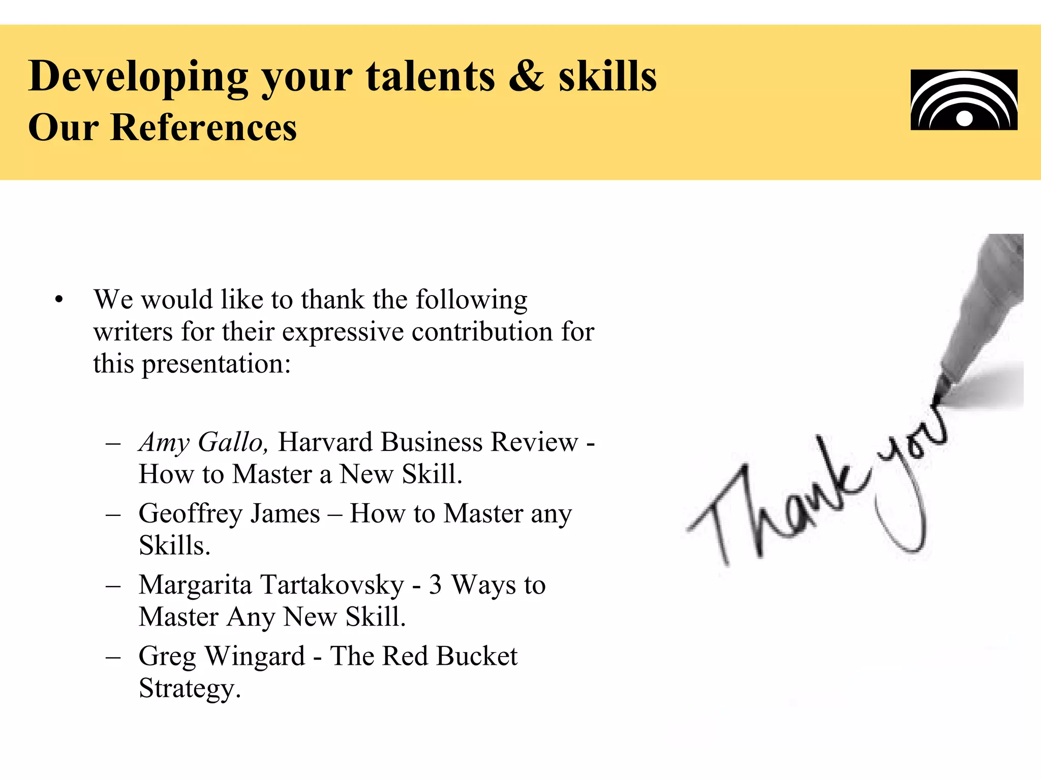 Developing your talents & skills
Our References



 •   We would like to thank the following
     writers for their expressive contribution for
     this presentation:

      – Amy Gallo, Harvard Business Review -
        How to Master a New Skill.
      – Geoffrey James – How to Master any
        Skills.
      – Margarita Tartakovsky - 3 Ways to
        Master Any New Skill.
      – Greg Wingard - The Red Bucket
        Strategy.
 