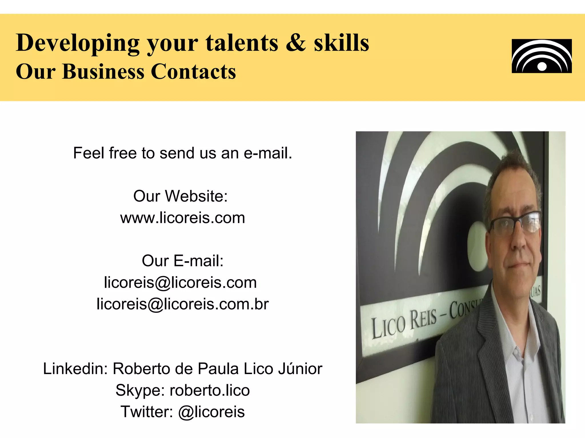 Developing your talents & skills
Our Business Contacts


      Feel free to send us an e-mail.

             Our Website:
            www.licoreis.com

                 Our E-mail:
           licoreis@licoreis.com
         licoreis@licoreis.com.br


  Linkedin: Roberto de Paula Lico Júnior
            Skype: roberto.lico
             Twitter: @licoreis
 