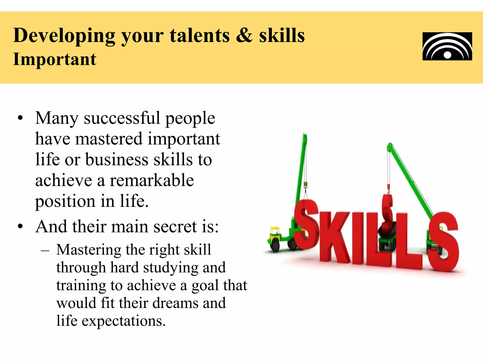 Developing your talents & skills
Important


• Many successful people
  have mastered important
  life or business skills to
  achieve a remarkable
  position in life.
• And their main secret is:
   – Mastering the right skill
     through hard studying and
     training to achieve a goal that
     would fit their dreams and
     life expectations.
 