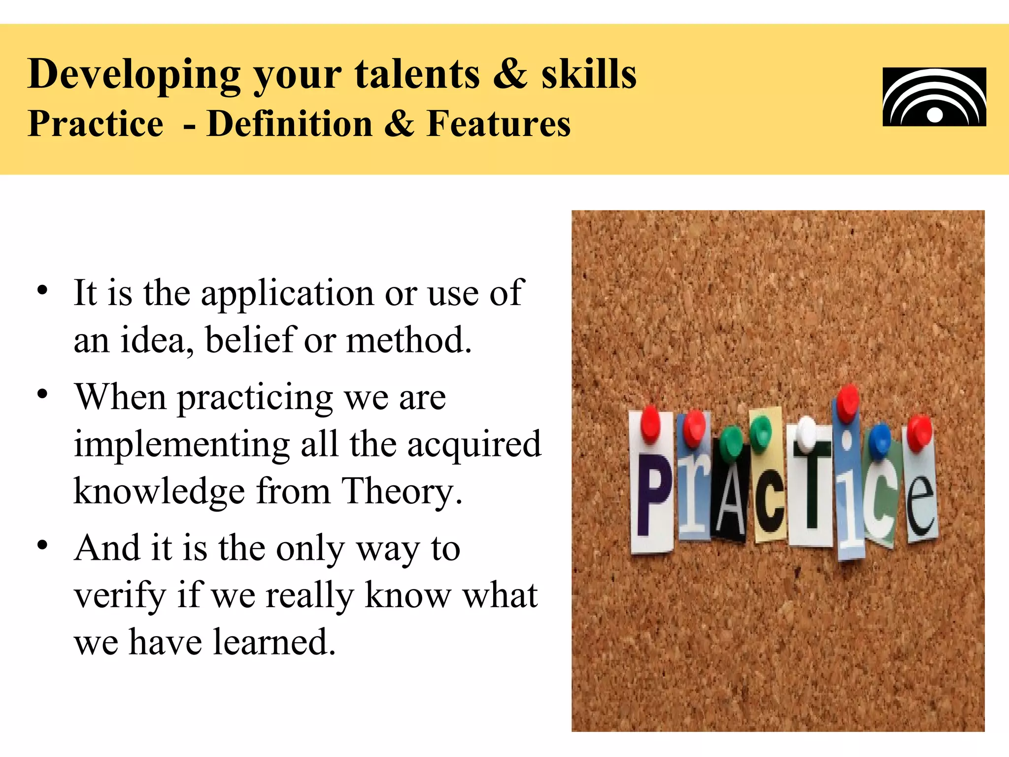 Developing your talents & skills
Practice - Definition & Features



• It is the application or use of
  an idea, belief or method.
• When practicing we are
  implementing all the acquired
  knowledge from Theory.
• And it is the only way to
  verify if we really know what
  we have learned.
 