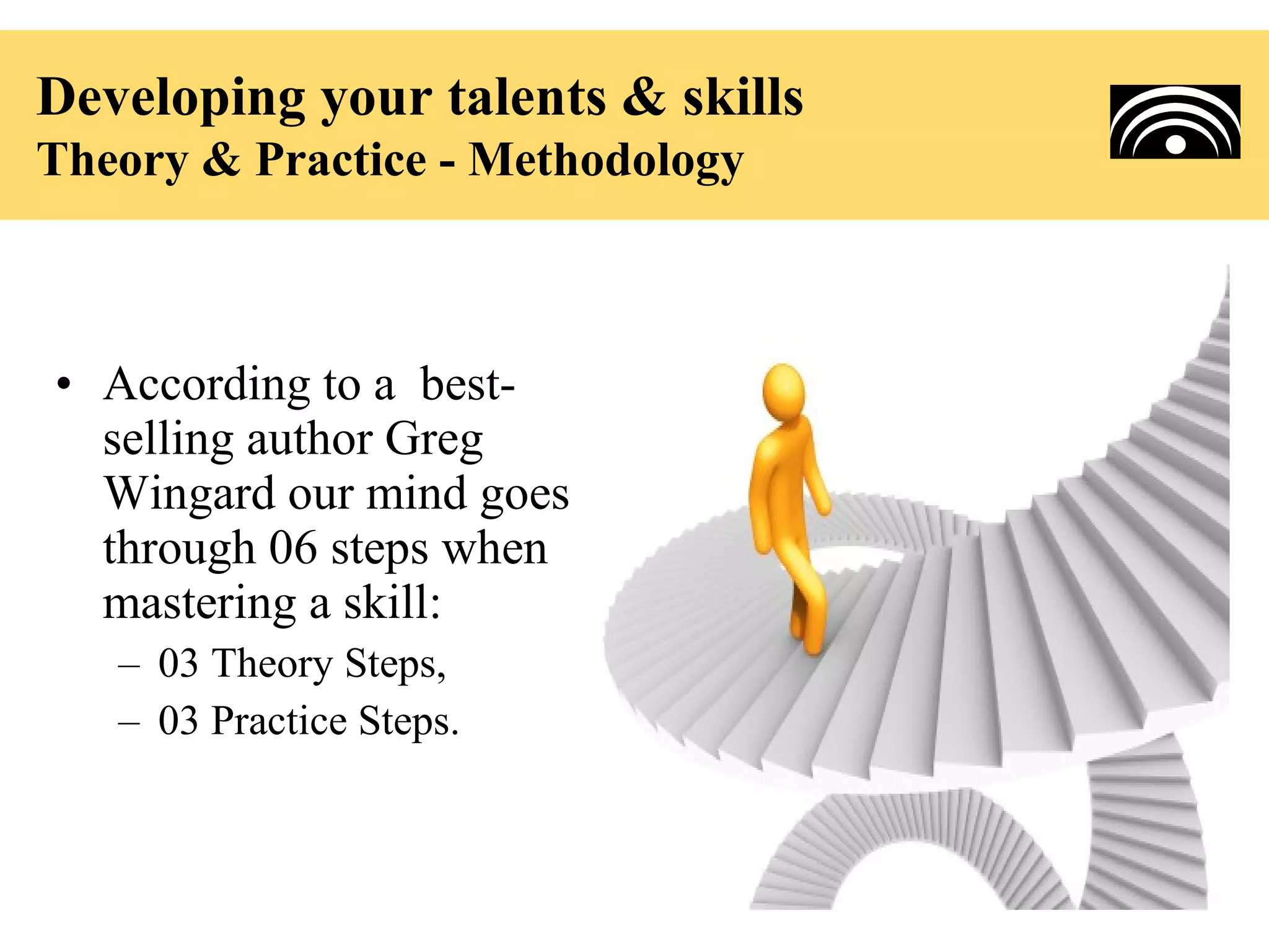 Developing your talents & skills
Theory & Practice - Methodology



• According to a best-
  selling author Greg
  Wingard our mind goes
  through 06 steps when
  mastering a skill:
   – 03 Theory Steps,
   – 03 Practice Steps.
 