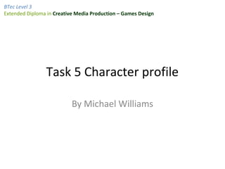 BTec Level 3
Extended Diploma in Creative Media Production – Games Design




                Task 5 Character profile

                           By Michael Williams
 