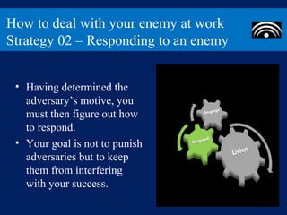 How to deal with your enemy at work
Strategy 02 – Responding to an enemy


 • Having determined the
   adversary’s motive, you
   must then figure out how
   to respond.
 • Your goal is not to punish
   adversaries but to keep
   them from interfering
   with your success.
 