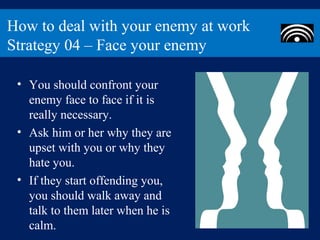 How to deal with your enemy at work
Strategy 04 – Face your enemy

 • You should confront your
   enemy face to face if it is
   really necessary.
 • Ask him or her why they are
   upset with you or why they
   hate you.
 • If they start offending you,
   you should walk away and
   talk to them later when he is
   calm.
 