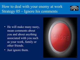 How to deal with your enemy at work
Strategy 05 – Ignore his comments


 • He will make many nasty,
   mean comments about
   you and about anything
   associated with you such
   as your work, family or
   other friends.
 • Just ignore them.
 