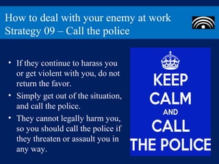 How to deal with your enemy at work
Strategy 09 – Call the police

• If they continue to harass you
  or get violent with you, do not
  return the favor.
• Simply get out of the situation,
  and call the police.
• They cannot legally harm you,
  so you should call the police if
  they threaten or assault you in
  any way.
 
