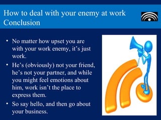 How to deal with your enemy at work
Conclusion

• No matter how upset you are
  with your work enemy, it’s just
  work.
• He’s (obviously) not your friend,
  he’s not your partner, and while
  you might feel emotions about
  him, work isn’t the place to
  express them.
• So say hello, and then go about
  your business.
 