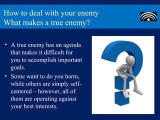 How to deal with your enemy
What makes a true enemy?

• A true enemy has an agenda
  that makes it difficult for
  you to accomplish important
  goals.
• Some want to do you harm,
  while others are simply self-
  centered – however, all of
  them are operating against
  your best interests.
 