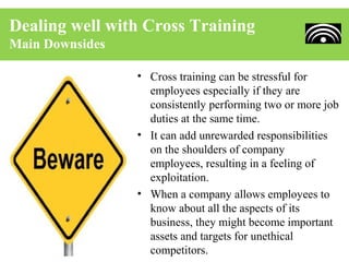 Dealing well with Cross Training
Main Downsides

                 • Cross training can be stressful for
                   employees especially if they are
                   consistently performing two or more job
                   duties at the same time.
                 • It can add unrewarded responsibilities
                   on the shoulders of company
                   employees, resulting in a feeling of
                   exploitation.
                 • When a company allows employees to
                   know about all the aspects of its
                   business, they might become important
                   assets and targets for unethical
                   competitors.
 